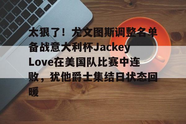 太狠了!尤文图斯调整名单备战意大利杯JackeyLove在美国队比赛中连败,犹他爵士集结日状态回暖 太狠了!尤文图斯调整名单备战意大利杯JackeyLove在美国队比赛中连败,犹他爵士集结日状态回暖